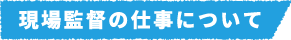 現場監督の仕事について